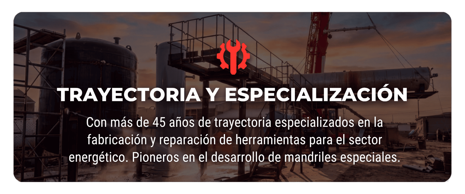 TRAYECTORIA Y ESPECIALIZACIÓN Con más de 45 años de trayectoria especializados en la fabricación y reparación de herramientas para el sector energético. Pioneros en el desarrollo de mandriles especiales.