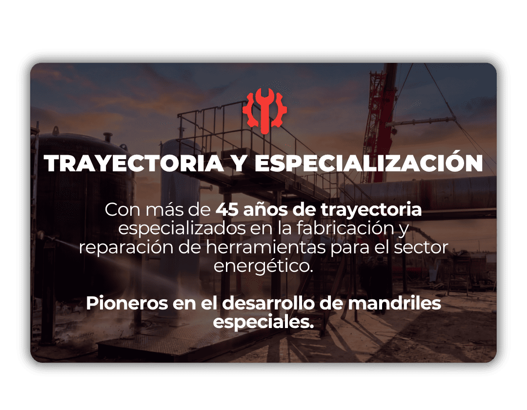 TRAYECTORIA Y ESPECIALIZACIÓN Con más de 45 años de trayectoria especializados en la fabricación y reparación de herramientas para el sector energético. Pioneros en el desarrollo de mandriles especiales.